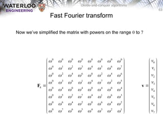 63
Divide-and-conquer algorithms
Fast Fourier transform
Now we’ve simplified the matrix with powers on the range 0 to 7
0 0 0 0 0 0 0 0
0 1 2 3 4 5 6 7
0 2 4 6 0 2 4 6
0 3 6 1 4 7 2 5
8 0 4 0 4 0 4 0 4
0 5 2 7 4 1 6 3
0 6 4 2 0 6 4 2
0 7 6 5 4 3 2 1
       
       
       
       
       
       
       
       
 
 
 
 
 
 
 
 
 
 
 
 
 
F
0
1
2
3
4
5
6
7
v
v
v
v
v
v
v
v
 
 
 
 
 
 

 
 
 
 
 
 
 
v
 