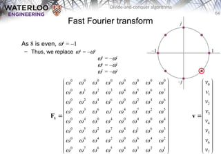 64
Divide-and-conquer algorithms
Fast Fourier transform
As 8 is even, w4
= –1
– Thus, we replace w4
= –w0
w5
= –w1
w6
= –w2
w7
= –w3
0 0 0 0 0 0 0 0
0 1 2 3 4 5 6 7
0 2 4 6 0 2 4 6
0 3 6 1 4 7 2 5
8 0 4 0 4 0 4 0 4
0 5 2 7 4 1 6 3
0 6 4 2 0 6 4 2
0 7 6 5 4 3 2 1
       
       
       
       
       
       
       
       
 
 
 
 
 
 
 
 
 
 
 
 
 
F
0
1
2
3
4
5
6
7
v
v
v
v
v
v
v
v
 
 
 
 
 
 

 
 
 
 
 
 
 
v
 