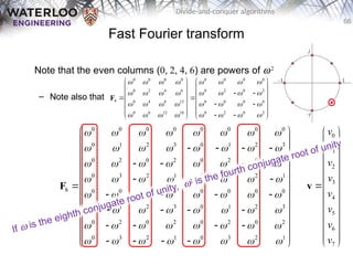 66
Divide-and-conquer algorithms
0
1
2
3
4
5
6
7
v
v
v
v
v
v
v
v
 
 
 
 
 
 

 
 
 
 
 
 
 
v
Fast Fourier transform
Note that the even columns (0, 2, 4, 6) are powers of w2
– Note also that
0 0 0 0 0 0 0 0
0 1 2 3 0 1 2 3
0 2 0 2 0 2 0 2
0 3 2 1 0 3 2 1
8 0 0 0 0 0 0 0 0
0 1 2 3 0 1 2 3
0 2 0 2 0 2 0 2
0 3 2 1 0 3 2 1
       
       
       
       
       
       
       
       
 
 
   
 
 
   
 
   
 
 
   
 
   
 
 
   
 
 
   
 
F
0 0 0 0 0 0 0 0
0 2 4 6 0 2 0 2
4 0 4 8 12 0 0 0 0
0 6 12 18 0 2 0 2
       
       
       
       
   
   
 
   
 
   
 
   
   
 
   
F
If w is the eighth conjugate root of unity, w2 is the fourth conjugate root of unity
 