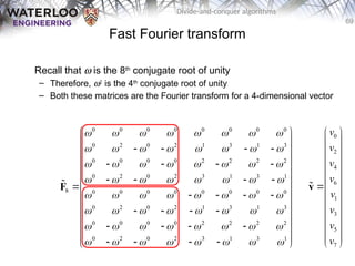 69
Divide-and-conquer algorithms
Fast Fourier transform
Recall that w is the 8th
conjugate root of unity
– Therefore, w2
is the 4th
conjugate root of unity
– Both these matrices are the Fourier transform for a 4-dimensional vector
0 0 0 0 0 0 0 0
0 2 0 2 1 3 1 3
0 0 0 0 2 2 2 2
0 2 0 2 3 1 3 1
8 0 0 0 0 0 0 0 0
0 2 0 2 1 3 1 3
0 0 0 0 2 2 2 2
0 2 0 2 3 1 3 1
       
       
       
       
       
       
       
       
 
 
   
 
 
   
 
   
 
 
   
 
   
 
 
   
 
 
   
 
F

0
2
4
6
1
3
5
7
v
v
v
v
v
v
v
v
 
 
 
 
 
 

 
 
 
 
 
 
 
v

 
