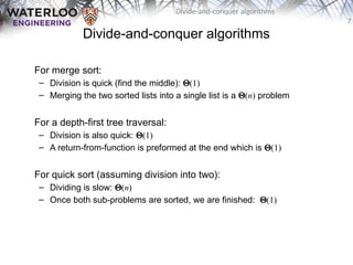 7
Divide-and-conquer algorithms
Divide-and-conquer algorithms
For merge sort:
– Division is quick (find the middle): Q(1)
– Merging the two sorted lists into a single list is a Q(n) problem
For a depth-first tree traversal:
– Division is also quick: Q(1)
– A return-from-function is preformed at the end which is Q(1)
For quick sort (assuming division into two):
– Dividing is slow: Q(n)
– Once both sub-problems are sorted, we are finished: Q(1)
 