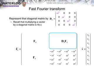 73
Divide-and-conquer algorithms
Fast Fourier transform
Represent that diagonal matrix by
– Recall that multiplying a vector
by a diagonal matrix is Q(n)
2
4
0
1
3
0 0 0
0 0 0
0 0 0
0 0 0




 
 
 

 
 
 
 
D
0 0 0 0 0 0 0 0
0 2 0 2 1 3 1 3
0 0 0 0 2 2 2 2
0 2 0 2 3 1 3 1
8 0 0 0 0 0 0 0 0
0 3 0 2 1 3 1 3
0 0 0 0 2 2 2 2
0 2 0 2 3 1 3 1
       
       
       
       
       
       
       
       
 
 
   
 
 
   
 
   
 
 
   
 
   
 
 
   
 
 
   
 
F

F4
F4
D4F4
0
2
4
6
1
3
5
7
v
v
v
v
v
v
v
v
 
 
 
 
 
 

 
 
 
 
 
 
 
v

 