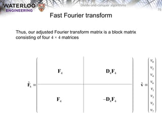 75
Divide-and-conquer algorithms
Fast Fourier transform
Thus, our adjusted Fourier transform matrix is a block matrix
consisting of four 4 × 4 matrices
0 0 0 0 0 0 0 0
0 2 0 2 1 3 1 3
0 0 0 0 2 2 2 2
0 2 0 2 3 1 3 1
8 0 0 0 0 0 0 0 0
0 3 0 2 1 3 1 3
0 0 0 0 2 2 2 2
0 2 0 2 3 1 3 1
       
       
       
       
       
       
       
       
 
 
   
 
 
   
 
   
 
 
   
 
   
 
 
   
 
 
   
 
F

F4
F4
D4F4
–D4F4
0
2
4
6
1
3
5
7
v
v
v
v
v
v
v
v
 
 
 
 
 
 

 
 
 
 
 
 
 
v

 