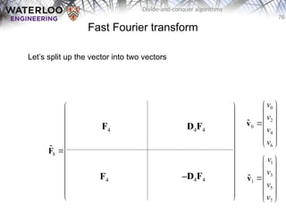 76
Divide-and-conquer algorithms
Fast Fourier transform
Let’s split up the vector into two vectors
0 0 0 0 0 0 0 0
0 2 0 2 1 3 1 3
0 0 0 0 2 2 2 2
0 2 0 2 3 1 3 1
8 0 0 0 0 0 0 0 0
0 3 0 2 1 3 1 3
0 0 0 0 2 2 2 2
0 2 0 2 3 1 3 1
       
       
       
       
       
       
       
       
 
 
   
 
 
   
 
   
 
 
   
 
   
 
 
   
 
 
   
 
F

F4
F4
D4F4
–D4F4
0
2
0
4
6
v
v
v
v
 
 
 

 
 
 
v

1
3
1
5
7
v
v
v
v
 
 
 

 
 
 
v

 