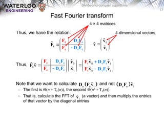 77
Divide-and-conquer algorithms
Fast Fourier transform
Thus, we have the relation:
Thus,
Note that we want to calculate and not
– The first is Q(n + TF(n)), the second Q(n2
+ TF(n))
– That is, calculate the FFT of (a vector) and then multiply the entries
of that vector by the diagonal entries
4
4
8
4
4
4
4

 
 
 
 
F
D F
D F
F
F
 0
1
 
 
 
v
v
v



0 1
4 4
4
4 4 4 4
4
0
8
0
4 4 4 1
1
4
   
 
 
   
 

 
 
   
 
D F D F
F
D F D F
v v
v
F v
v v
v
F
F F
 

 
 

 
1
n n
D F v
   1
n n
D F v

4 × 4 matrices
4-dimensional vectors
1
v

 