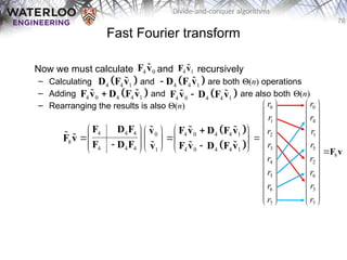 78
Divide-and-conquer algorithms
Fast Fourier transform
Now we must calculate and recursively
– Calculating and are both Q(n) operations
– Adding and are also both Q(n)
– Rearranging the results is also Q(n)
4 0
F v
 4 1
F v

 
4 4 1
D F v
  
4 4 1
 D F v

 
4 0 4 4 1

F v D F v
   
4 0 4 4 1

F v D F v
 
 
 
4 4 4 4 0 4 4 1
0
8
4 4 4 4 0 4 4 1
1
    
 
 
   
 
 
 
   
 
F D F F v D F v
v
F v
F D F F v D F v
v
 

 
 

0 0
1 4
2 1
3 5
8
4 2
5 6
6 3
7 7
r r
r r
r r
r r
r r
r r
r r
r r
   
   
   
   
    
    
   
   
   
   
   
   
   
F v
 