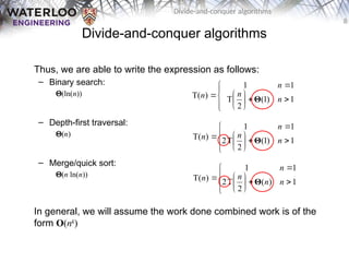 8
Divide-and-conquer algorithms
Divide-and-conquer algorithms
Thus, we are able to write the expression as follows:
– Binary search:
Q(ln(n))
– Depth-first traversal:
Q(n)
– Merge/quick sort:
Q(n ln(n))
In general, we will assume the work done combined work is of the
form O(nk
)














 1
)
1
(
2
T
1
1
)
T( n
n
n
n Θ














 1
)
1
(
2
T
2
1
1
)
T( n
n
n
n Θ














 1
)
(
2
T
2
1
1
)
T( n
n
n
n
n Θ
 