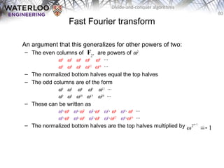 80
Divide-and-conquer algorithms
Fast Fourier transform
An argument that this generalizes for other powers of two:
– The even columns of are powers of w2
w0
w2
w4
w6
w8
···
w0
w4
w8
w12
w16
···
– The normalized bottom halves equal the top halves
– The odd columns are of the form
w0
w3
w6
w9
w12
···
w0
w5
w10
w15
w20
···
– These can be written as
w0
·w0
w1
·w2
w2
·w4
w3
· w6
w4
· w8
···
w0
·w0
w1
·w4
w2
·w8
w3
·w12
w4
·w16
···
– The normalized bottom halves are the top halves multiplied by
2n
F
1
2
1
n



 
