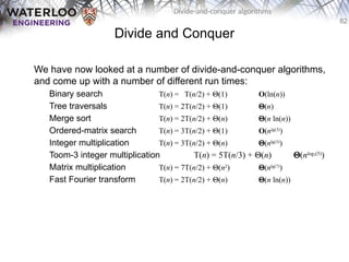 82
Divide-and-conquer algorithms
Divide and Conquer
We have now looked at a number of divide-and-conquer algorithms,
and come up with a number of different run times:
Binary search T(n) = T(n/2) + Q(1) O(ln(n))
Tree traversals T(n) = 2T(n/2) + Q(1) Q(n)
Merge sort T(n) = 2T(n/2) + Q(n) Q(n ln(n))
Ordered-matrix search T(n) = 3T(n/2) + Q(1) O(nlg(3)
)
Integer multiplication T(n) = 3T(n/2) + Q(n) Q(nlg(3)
)
Toom-3 integer multiplication T(n) = 5T(n/3) + Q(n) Q(nlog3(5)
)
Matrix multiplication T(n) = 7T(n/2) + Q(n2
) Q(nlg(7)
)
Fast Fourier transform T(n) = 2T(n/2) + Q(n) Q(n ln(n))
 
