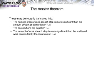 98
Divide-and-conquer algorithms
The master theorem
These may be roughly translated into:
– The number of recursions at each step is more significant than the
amount of work at each step (bk
< a)
– The contributions are equal (bk
= a)
– The amount of work at each step is more significant than the additional
work contributed by the recursion (bk
> a)
 