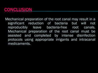 Mechanical preparation of the root canal may result in a
Mechanical preparation of the root canal may result in a
significant reduction of bacteria but will not
significant reduction of bacteria but will not
reproducibly leave bacteria-free root canals.
reproducibly leave bacteria-free root canals.
Mechanical preparation of the root canal must be
Mechanical preparation of the root canal must be
assisted and completed by intense disinfection
assisted and completed by intense disinfection
protocols using appropriate irrigants and intracanal
protocols using appropriate irrigants and intracanal
medicaments.
medicaments.
 