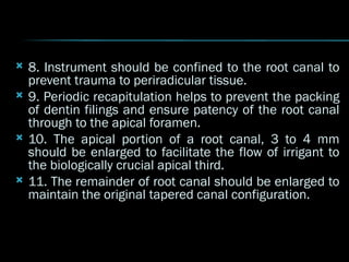  8. Instrument should be confined to the root canal to
prevent trauma to periradicular tissue.
 9. Periodic recapitulation helps to prevent the packing
of dentin filings and ensure patency of the root canal
through to the apical foramen.
 10. The apical portion of a root canal, 3 to 4 mm
should be enlarged to facilitate the flow of irrigant to
the biologically crucial apical third.
 11. The remainder of root canal should be enlarged to
maintain the original tapered canal configuration.
 
