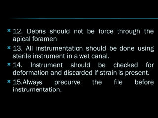 12. Debris should not be force through the
apical foramen
 13. All instrumentation should be done using
sterile instrument in a wet canal.
 14. Instrument should be checked for
deformation and discarded if strain is present.
 15.Always precurve the file before
instrumentation.
 