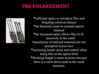 PRE-ENLARGEMENT
PRE-ENLARGEMENT
sufficient space to introduce files and
irrigating solutions deeper
the bacterial count in coronal aspects
reduced
the increased space allows files to fit
passively in the canal
•inoculation of infected material into the
periapical tissues less
increasing tactile sense and control when
using files in the apical third
Working length is more accurate because
there is a more direct path to the canal
terminus.
 