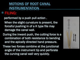  FILING:
performed by a push pull action .
When the slight curvature is present, the
forceful pushing in of a K type file may
damage the canal wall.
During the inward push, the cutting force is a
combination of both resistance to bending
and the apically directed hand pressure.
These two forces combine at the junctional
angle of the instrument tip and perforate
the curving canal wall very quickly.
 