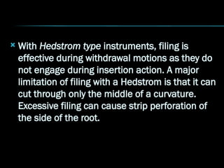  With Hedstrom type instruments, filing is
effective during withdrawal motions as they do
not engage during insertion action. A major
limitation of filing with a Hedstrom is that it can
cut through only the middle of a curvature.
Excessive filing can cause strip perforation of
the side of the root.
 