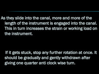 As they slide into the canal, more and more of the
length of the instrument is engaged into the canal.
This in turn increases the strain or working load on
the instrument.
If it gets stuck, stop any further rotation at once. It
should be gradually and gently withdrawn after
giving one quarter anti clock wise turn.
 