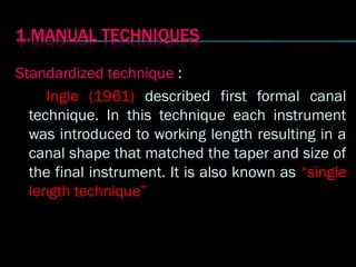 Standardized technique :
Ingle (1961) described first formal canal
technique. In this technique each instrument
was introduced to working length resulting in a
canal shape that matched the taper and size of
the final instrument. It is also known as “single
length technique”
 