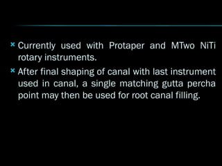  Currently used with Protaper and MTwo NiTi
rotary instruments.
 After final shaping of canal with last instrument
used in canal, a single matching gutta percha
point may then be used for root canal filling.
 