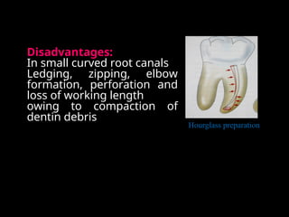Disadvantages:
In small curved root canals
Ledging, zipping, elbow
formation, perforation and
loss of working length
owing to compaction of
dentin debris
Hourglass preparation
 