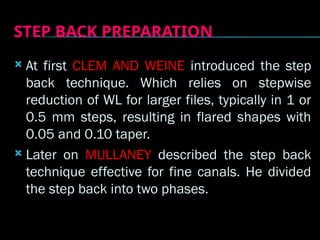 STEP BACK PREPARATION
 At first CLEM AND WEINE introduced the step
back technique. Which relies on stepwise
reduction of WL for larger files, typically in 1 or
0.5 mm steps, resulting in flared shapes with
0.05 and 0.10 taper.
 Later on MULLANEY described the step back
technique effective for fine canals. He divided
the step back into two phases.
 