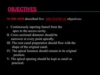 SCHILDER described five MECHANICAL objectives:
I. Continuously tapering funnel from the
apex to the access cavity.
II. Cross-sectional diameter should be
narrower at every point apically.
III. The root canal preparation should flow with the
shape of the original canal.
IV. The apical foramen should remain in its original
position.
V. The apical opening should be kept as small as
practical.
 