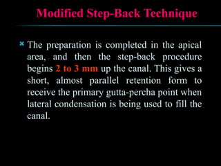 Modified Step-Back Technique
 The preparation is completed in the apical
area, and then the step-back procedure
begins 2 to 3 mm up the canal. This gives a
short, almost parallel retention form to
receive the primary gutta-percha point when
lateral condensation is being used to fill the
canal.
 