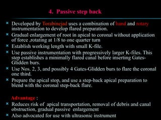 4. Passive step back
 Developed by Torabinejad uses a combination of hand and rotary
instrumentation to develop flared preparation.
 Gradual enlargement of root in apical to coronal without application
of force ,rotating at 1/8 to one quarter turn
 Establish working length with small K-file.
 Use passive instrumentation with progressively larger K-files. This
step establishes a minimally flared canal before inserting Gates-
Glidden burs.
 Use Nos. 2, 3, and possibly 4 Gates-Glidden burs to flare the coronal
one third.
 Prepare the apical stop, and use a step-back apical preparation to
blend with the coronal step-back flare.
Advantage :
 Reduces risk of apical transportation, removal of debris and canal
obstruction, gradual passive enlargement
 Also advocated for use with ultrasonic instrument
 