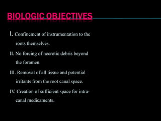 I. Confinement of instrumentation to the
roots themselves.
II. No forcing of necrotic debris beyond
the foramen.
III. Removal of all tissue and potential
irritants from the root canal space.
IV. Creation of sufficient space for intra-
canal medicaments.
 