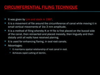  It was given by Lim and stock in 1987.
 It is a movement of file around the circumference of canal while moving it in
small vertical movements of 1to 3 mm amplitude.
 It is a method of filing whereby K or H file is first placed on the buccal side
of the canal, then reinserted and placed mesially, then lingually and then
distally until all walls have received planing.
 It is used for enhancing flaring, in oval root canals.
 Advantages:
 It maintains spatial relationship of root canal in root.
 Achieves rapid cutting of dentin.
 