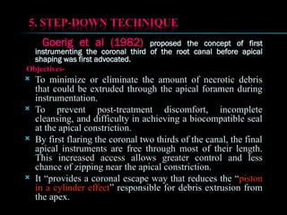 Goerig et al (1982) proposed the concept of first
instrumenting the coronal third of the root canal before apical
shaping was first advocated.
Objectives-
 To minimize or eliminate the amount of necrotic debris
that could be extruded through the apical foramen during
instrumentation.
 To prevent post-treatment discomfort, incomplete
cleansing, and difficulty in achieving a biocompatible seal
at the apical constriction.
 By first flaring the coronal two thirds of the canal, the final
apical instruments are free through most of their length.
This increased access allows greater control and less
chance of zipping near the apical constriction.
 It “provides a coronal escape way that reduces the “piston
in a cylinder effect” responsible for debris extrusion from
the apex.
 