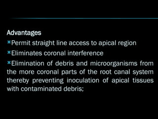 Advantages
Permit straight line access to apical region
Eliminates coronal interference
Elimination of debris and microorganisms from
the more coronal parts of the root canal system
thereby preventing inoculation of apical tissues
with contaminated debris;
 