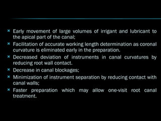  Early movement of large volumes of irrigant and lubricant to
the apical part of the canal;
 Facilitation of accurate working length determination as coronal
curvature is eliminated early in the preparation.
 Decreased deviation of instruments in canal curvatures by
reducing root wall contact.
 Decrease in canal blockages;
 Minimization of instrument separation by reducing contact with
canal walls;
 Faster preparation which may allow one-visit root canal
treatment.
 