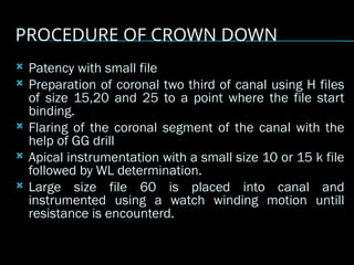PROCEDURE OF CROWN DOWN
 Patency with small file
 Preparation of coronal two third of canal using H files
of size 15,20 and 25 to a point where the file start
binding.
 Flaring of the coronal segment of the canal with the
help of GG drill
 Apical instrumentation with a small size 10 or 15 k file
followed by WL determination.
 Large size file 60 is placed into canal and
instrumented using a watch winding motion untill
resistance is encounterd.
 