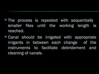  The process is repeated with sequentially
smaller files until the working length is
reached.
 Canal should be irrigated with appropriate
irrigants in between each change of the
instruments to facilitate debridement and
cleaning of canals.
 