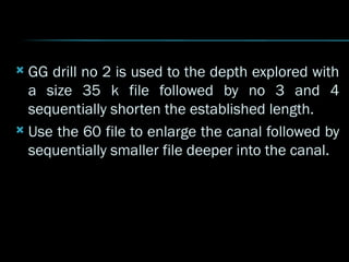  GG drill no 2 is used to the depth explored with
a size 35 k file followed by no 3 and 4
sequentially shorten the established length.
 Use the 60 file to enlarge the canal followed by
sequentially smaller file deeper into the canal.
 