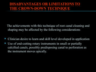 The achievements with this technique of root canal cleaning and
shaping may be affected by the following considerations
 Clinician desire to learn and skill level developed in application
 Use of end-cutting rotary instruments in small or partially
calcified canals, possibly predisposing canal to perforation as
the instrument moves apically.
 