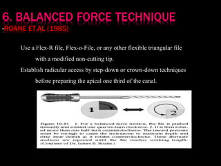 Use a Flex-R file, Flex-o-File, or any other flexible triangular file
with a modified non-cutting tip.
Establish radicular access by step-down or crown-down techniques
before preparing the apical one third of the canal.
 