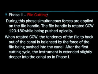  Phase II – File Cutting:
During this phase simultaneous forces are applied
on the file handle. The file handle is rotated CCW
120-180while being pushed apically.
When rotated CCW, the tendency of the file to back
out of the canal is balanced by the force of the
file being pushed into the canal. After the first
cutting cycle, the instrument is extended slightly
deeper into the canal as in Phase I.
 