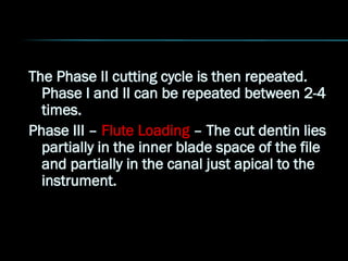 The Phase II cutting cycle is then repeated.
Phase I and II can be repeated between 2-4
times.
Phase III – Flute Loading – The cut dentin lies
partially in the inner blade space of the file
and partially in the canal just apical to the
instrument.
 