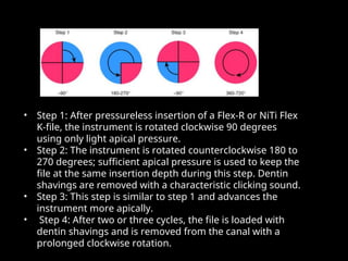 • Step 1: After pressureless insertion of a Flex-R or NiTi Flex
Step 1: After pressureless insertion of a Flex-R or NiTi Flex
K-file, the instrument is rotated clockwise 90 degrees
K-file, the instrument is rotated clockwise 90 degrees
using only light apical pressure.
using only light apical pressure.
• Step 2: The instrument is rotated counterclockwise 180 to
Step 2: The instrument is rotated counterclockwise 180 to
270 degrees; sufficient apical pressure is used to keep the
270 degrees; sufficient apical pressure is used to keep the
file at the same insertion depth during this step. Dentin
file at the same insertion depth during this step. Dentin
shavings are removed with a characteristic clicking sound.
shavings are removed with a characteristic clicking sound.
• Step 3: This step is similar to step 1 and advances the
Step 3: This step is similar to step 1 and advances the
instrument more apically.
instrument more apically.
• Step 4: After two or three cycles, the file is loaded with
Step 4: After two or three cycles, the file is loaded with
dentin shavings and is removed from the canal with a
dentin shavings and is removed from the canal with a
prolonged clockwise rotation.
prolonged clockwise rotation.
 