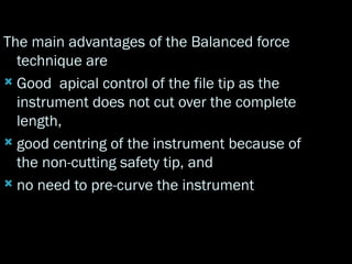 The main advantages of the Balanced force
technique are
 Good apical control of the file tip as the
instrument does not cut over the complete
length,
 good centring of the instrument because of
the non-cutting safety tip, and
 no need to pre-curve the instrument
 