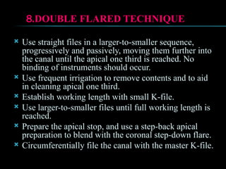8.DOUBLE FLARED TECHNIQUE
 Use straight files in a larger-to-smaller sequence,
progressively and passively, moving them further into
the canal until the apical one third is reached. No
binding of instruments should occur.
 Use frequent irrigation to remove contents and to aid
in cleaning apical one third.
 Establish working length with small K-file.
 Use larger-to-smaller files until full working length is
reached.
 Prepare the apical stop, and use a step-back apical
preparation to blend with the coronal step-down flare.
 Circumferentially file the canal with the master K-file.
 