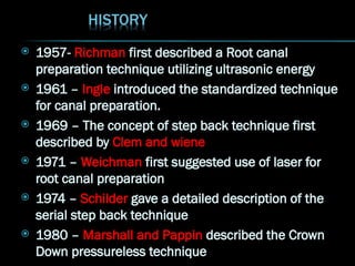  1957- Richman first described a Root canal
preparation technique utilizing ultrasonic energy
 1961 – Ingle introduced the standardized technique
for canal preparation.
 1969 – The concept of step back technique first
described by Clem and wiene
 1971 – Weichman first suggested use of laser for
root canal preparation
 1974 – Schilder gave a detailed description of the
serial step back technique
 1980 – Marshall and Pappin described the Crown
Down pressureless technique
 
