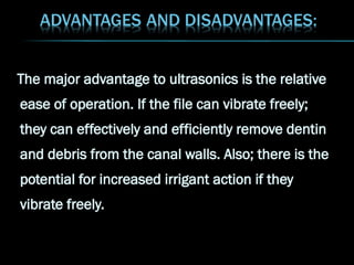 The major advantage to ultrasonics is the relative
ease of operation. If the file can vibrate freely;
they can effectively and efficiently remove dentin
and debris from the canal walls. Also; there is the
potential for increased irrigant action if they
vibrate freely.
 