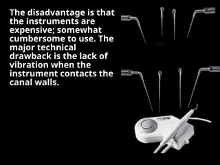The disadvantage is that
The disadvantage is that
the instruments are
the instruments are
expensive; somewhat
expensive; somewhat
cumbersome to use. The
cumbersome to use. The
major technical
major technical
drawback is the lack of
drawback is the lack of
vibration when the
vibration when the
instrument contacts the
instrument contacts the
canal walls.
canal walls.
 