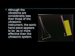  Although the
vibrations are
considerably less
than those of the
ultrasonic
instrument, the sonic
hand piece appears
to be as or more
effective than the
ultrasonic system.
 