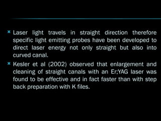  Laser light travels in straight direction therefore
specific light emitting probes have been developed to
direct laser energy not only straight but also into
curved canal.
 Kesler et al (2002) observed that enlargement and
cleaning of straight canals with an Er;YAG laser was
found to be effective and in fact faster than with step
back preparation with K files.
 