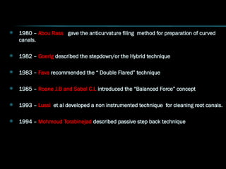  1980 – Abou Rass gave the anticurvature filing method for preparation of curved
canals.
 1982 – Goerig described the stepdown/or the Hybrid technique
 1983 – Fava recommended the “ Double Flared” technique
 1985 – Roane J.B and Sabal C.L introduced the “Balanced Force” concept
 1993 – Lussi et al developed a non instrumented technique for cleaning root canals.
 1994 – Mohmoud Torabinejad described passive step back technique
 