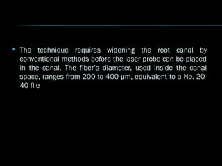  The technique requires widening the root canal by
The technique requires widening the root canal by
conventional methods before the laser probe can be placed
conventional methods before the laser probe can be placed
in the canal. The fiber’s diameter, used inside the canal
in the canal. The fiber’s diameter, used inside the canal
space, ranges from 200 to 400 µm, equivalent to a No. 20-
space, ranges from 200 to 400 µm, equivalent to a No. 20-
40 file
40 file
 